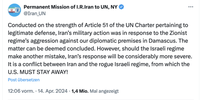 Tweet:

Permanent Mission of I.R.Iran to UN, NY
@Iran_UN
Conducted on the strength of Article 51 of the UN Charter pertaining to legitimate defense, Iran’s military action was in response to the Zionist regime’s aggression against our diplomatic premises in Damascus. The matter can be deemed concluded. However, should the Israeli regime make another mistake, Iran’s response will be considerably more severe. It is a conflict between Iran and the rogue Israeli regime, from which the U.S. MUST STA…