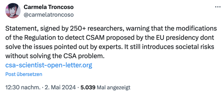 Tweet von Carmela Troncoso am 2. Mai und 12:30:

Statement, signed by 250+ researchers, warning that the modifications of the Regulation to detect CSAM proposed by the EU presidency dont solve the issues pointed out by experts. It still introduces societal risks without solving the CSA problem.
http://csa-scientist-open-letter.org