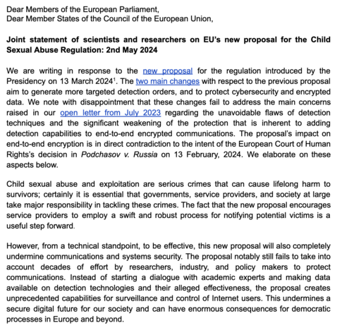 Dear Members of the European Parliament,
Dear Member States of the Council of the European Union,
Joint statement of scientists and researchers on EU’s new proposal for the Child
Sexual Abuse Regulation: 2nd May 2024
We are writing in response to the new proposal for the regulation introduced by the
Presidency on 13 March 20241. The two main changes with respect to the previous proposal
aim to generate more targeted detection orders, and to protect cybersecurity and encrypted
data. We note with…