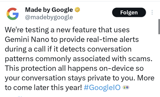 Tweet von @madebygoogle:

We're testing a new feature that uses Gemini Nano to provide real-time alerts during a call if it detects conversation patterns commonly associated with scams. This protection all happens on-device so your conversation stays private to you. More to come later this year! #GoogleIO   