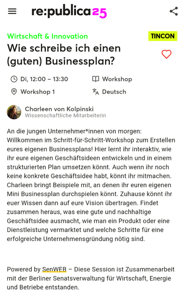 Screenshot republica App:

re:publica 25
Wirtschaft & Innovation
Wie schreibe ich einen (guten) Businessplan?
TINCON
• Di, 12:00 - 13:30
• Workshop 1
*A Deutsch
Charleen von Kolpinski
Wissenschaftliche Mitarbeiterin
An die jungen Unternehmer*innen von morgen:
Willkommen im Schritt-für-Schritt-Workshop zum Erstellen eures eigenen Businessplans! Hier lernt ihr interaktiv, wie ihr eure eigenen Geschäftsideen entwickeln und in einem strukturierten Plan umsetzen könnt. Auch wenn ihr noch keine konkr…