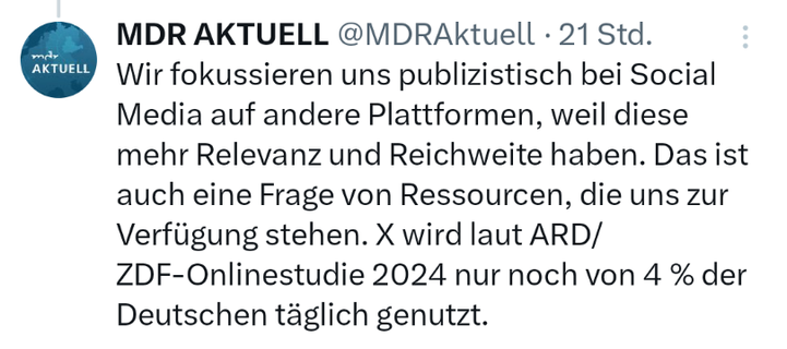 Tweet von MDR Aktuell,  vor 21 Stunden:

Wir fokussieren uns publizistisch bei Social Media auf andere Plattformen, weil diese mehr Relevanz und Reichweite haben. Das ist auch eine Frage von Ressourcen, die uns zur Verfügung stehen. X wird laut ARD/ZDF-Onlinestudie 2024 nur noch von 4 % der Deutschen täglich genutzt.