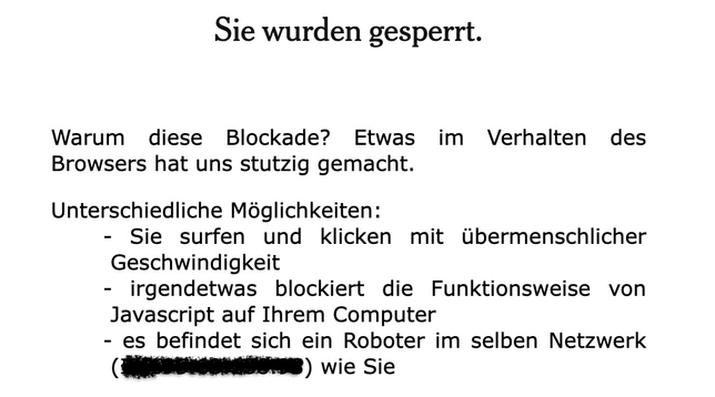 Sie wurden gesperrt. Warum diese Blockade? Etwas im Verhalten des Browsers hat uns stutzig gemacht. Unterschiedliche Moglichkeiten: - Sie surfen und klicken mit übermenschlicher Geschwindigkeit - irgendetwas blockiert die Funktionsweise von Javascript auf Ihrem Computer - es befindet sich ein Roboter im selben Netzwerk (geschwärzt) wie Sie 