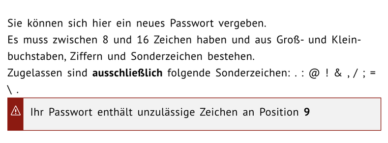 Sie können sich hier ein neues Passwort vergeben.
Es muss zwischen 8 und 16 Zeichen haben und aus Groß- und Kleinbuchstaben, Ziffern und Sonderzeichen bestehen.
Zugelassen sind ausschließlich folgende Sonderzeichen: . : @ ! & , / ; = \ .

Ihr Passwort enthält unzulässige Zeichen an Position 9