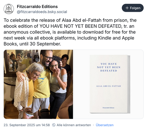 Bluesky Post von @fitzcarraldoeds.bsky.social:

To celebrate the release of Alaa Abd el-Fattah from prison, the ebook edition of YOU HAVE NOT YET BEEN DEFEATED, tr. an anonymous collective, is available to download for free for the next week via all ebook platforms, including Kindle and Apple Books, until 30 September.

Dazu ein Foto von Alaa Abd el-Fattah nach der Freilassung mit seiner Mutter und einer seiner Schwestern. und ein Bild des Covers des erwähnten Buchs. 