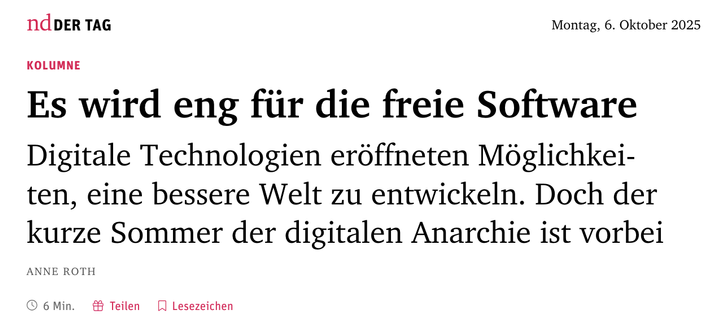 ndDer Tag
Montag, 6. Oktober 2025

Kolumne
Es wird eng für die freie Software
Digitale Technologien eröffneten Möglichkeiten, eine bessere Welt zu entwickeln. Doch der kurze Sommer der digitalen Anarchie ist vorbei

Anne Roth
6 Min. 