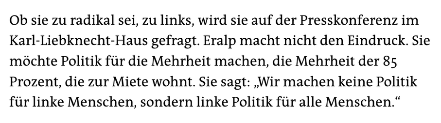 Ob sie zu radikal sei, zu links, wird sie auf der Presskonferenz im Karl-Liebknecht-Haus gefragt. Eralp macht nicht den Eindruck. Sie möchte Politik für die Mehrheit machen, die Mehrheit der 85 Prozent, die zur Miete wohnt. Sie sagt: „Wir machen keine Politik für linke Menschen, sondern linke Politik für alle Menschen.“