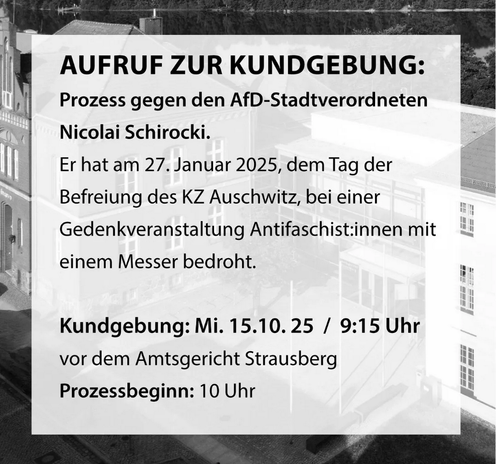 AUFRUF ZUR KUNDGEBUNG:
Prozess gegen den AfD-Stadtverordneten Nicolai Schirocki.
Er hat am 27. Januar 2025, dem Tag der Befreiung des KZ Auschwitz, bei einer Gedenkveranstaltung Antifaschist:innen mit einem Messer bedroht. 
Kundgebung: Mi. 15.10. 25 / 9:15 Uhr
vor dem Amtsgericht Strausberg 
Prozessbeginn: 10 Uhr
