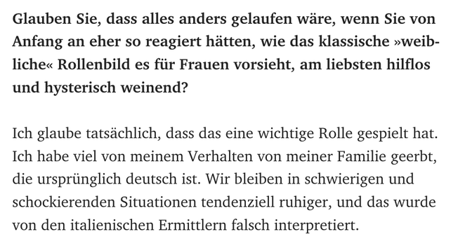 Glauben Sie, dass alles anders gelaufen wäre, wenn Sie von Anfang an eher so reagiert hätten, wie das klassische »weibliche« Rollenbild es für Frauen vorsieht, am liebsten hilflos und hysterisch weinend?

Ich glaube tatsächlich, dass das eine wichtige Rolle gespielt hat. Ich habe viel von meinem Verhalten von meiner Familie geerbt, die ursprünglich deutsch ist. Wir bleiben in schwierigen und schockierenden Situationen tendenziell ruhiger, und das wurde von den italienischen Ermittlern falsch in…