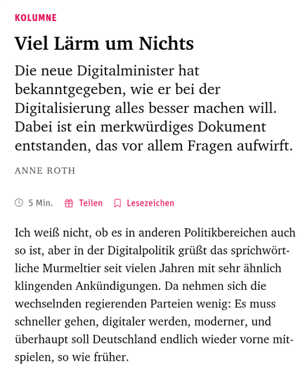Kolumne

Viel Lärm um Nichts

Die neue Digitalminister hat bekanntgegeben, wie er bei der Digitalisierung alles besser machen will. Dabei ist ein merkwürdiges Dokument entstanden, das vor allem Fragen aufwirft.

Anne Roth

 5 Min.

Ich weiß nicht, ob es in anderen Politikbereichen auch so ist, aber in der Digitalpolitik grüßt das sprichwörtliche Murmeltier seit vielen Jahren mit sehr ähnlich klingenden Ankündigungen. Da nehmen sich die wechselnden regierenden Parteien wenig: Es muss schneller g…
