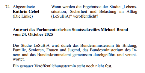 74. Abgeordnete Kathrin Gebel (Die Linke)
Wann werden die Ergebnisse der Studie „Lebenssituation, Sicherheit und 
Belastung im Alltag  (LeSuBiA)“ veröffentlicht?

Antwort des Parlamentarischen Staatssekretärs Michael Brand vom 24. Oktober 
2025

Die Studie LeSuBiA wird durch das Bundesministerium für Bildung, Familie, 
Senioren, Frauen und Jugend, das Bundesministerium des Innern und das 
Bundeskriminalamt gemeinsam durchgeführt und verantwortet.
Ein genauer Veröffentlichungstermin steht noch n…