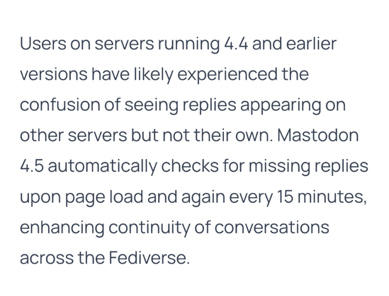 Users on servers running 4.4 and earlier versions have likely experienced the confusion of seeing replies appearing on other servers but not their own. Mastodon 4.5 automatically checks for missing replies upon page load and again every 15 minutes, enhancing continuity of conversations across the Fediverse.