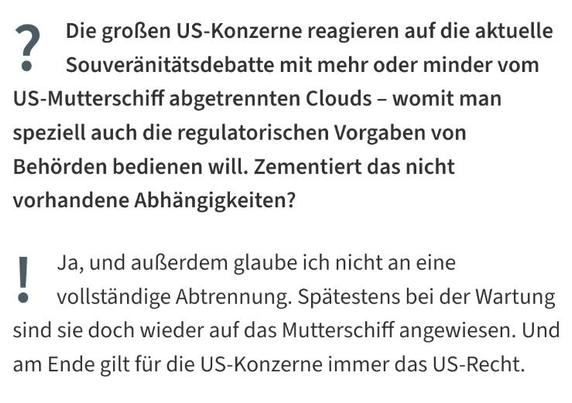 Die großen US-Konzerne reagieren auf die aktuelle Souveränitätsdebatte mit mehr oder minder vom US-Mutterschiff abgetrennten Clouds – womit man speziell auch die regulatorischen Vorgaben von Behörden bedienen will. Zementiert das nicht vorhandene Abhängigkeiten?

Ja, und außerdem glaube ich nicht an eine vollständige Abtrennung. Spätestens bei der Wartung sind sie doch wieder auf das Mutterschiff angewiesen. Und am Ende gilt für die US-Konzerne immer das US-Recht.

