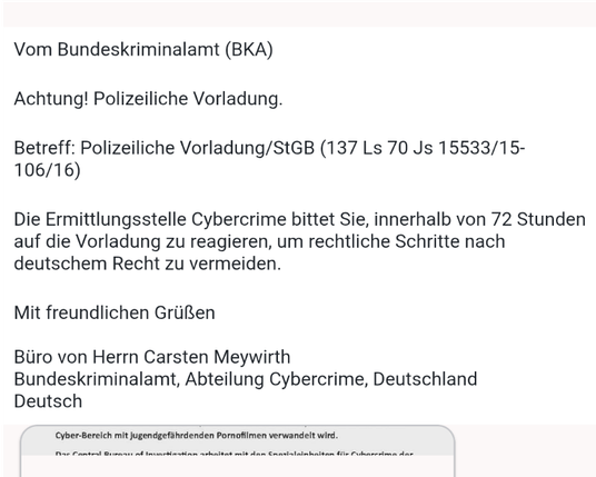 Vom Bundeskriminalamt (BKA)

Achtung! Polizeiliche Vorladung.

Betreff: Polizeiliche Vorladung/StGB (137 Ls 70 Js 15533/15-106/16)

Die Ermittlungsstelle Cybercrime bittet Sie, innerhalb von 72 Stunden auf
die Vorladung zu reagieren, um rechtliche Schritte nach deutschem Recht zu
vermeiden.

Mit freundlichen Grüßen

Büro von Herrn Carsten Meywirth
Bundeskriminalamt, Abteilung Cybercrime, Deutschland
Deutsch