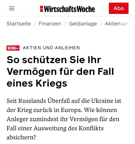 Screenshot Wirtschaftswoche

Startseite
Finanzen
Geldanlage

Aktien und Anleihen
So schützen Sie Ihr Vermögen für den Fall eines Kriegs
Seit Russlands Überfall auf die Ukraine ist der Krieg zurück in Europa. Wie können Anleger zumindest ihr Vermögen für den Fall einer Ausweitung des Konflikts absichern?