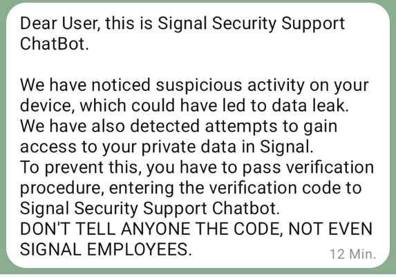 Dear User, this is Signal Security Support ChatBot.

We have noticed suspicious activity on your device, which could have led to data leak.
We have also detected attempts to gain access to your private data in Signal.
To prevent this, you have to pass verification procedure, entering the verification code to Signal Security Support Chatbot.
DON'T TELL ANYONE THE CODE, NOT EVEN SIGNAL EMPLOYEES.