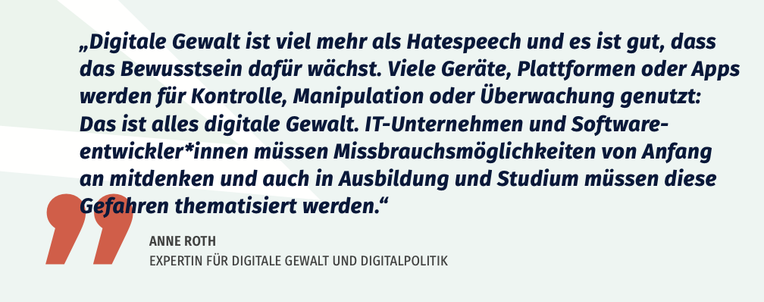 „Digitale Gewalt ist viel mehr als Hatespeech und es ist gut, dass
das Bewusstsein dafür wächst. Viele Geräte, Plattformen oder Apps
werden für Kontrolle, Manipulation oder Überwachung ­ genutzt:
Das ist alles digitale Gewalt. IT-Unternehmen und Softwareentwickler*innen
müssen Missbrauchsmöglichkeiten von Anfang
an mitdenken und auch in Ausbildung und Studium müssen diese
­ Gefahren thematisiert werden.“
ANNE ROTH
EXPERTIN FÜR DIGITALE GEWALT UND DIGITALPOLITIK