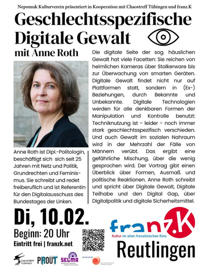 Nepomuk Kulturverein präsentiert 

Geschlechtsspezifische Digitale Gewalt. Ein Vortrag mit Anne Roth 

In Kooperation mit Chaostreff Tübingen, franz.K und Nepomuk Kulturverein 

Dienstag, 10. 02. 
20:00 Uhr 
Ort: Probebühne 
Eintritt frei

Die digitale Seite der sog. häuslichen Gewalt hat viele Facetten: Sie reichen von heimlichen Kameras über Stalkerware bis zur Überwachung smarter Geräten.

Digitale Gewalt findet nicht nur auf Plattformen statt, sondern in Partnerschaften und Ex-Partnerschaft…
