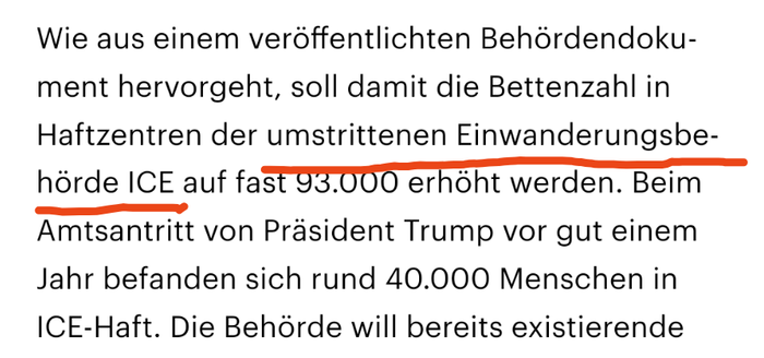 Wie aus einem veröffentlichten Behördendokument hervorgeht, soll damit die Bettenzahl in Haftzentren der umstrittenen Einwanderungsbehörde ICE auf fast 93.000 erhöht werden. Beim Amtsantritt von Präsident Trump vor gut einem Jahr befanden sich rund 40.000 Menschen in ICE-Haft. Die Behörde will bereits existierende 

'umstrittene Einwanderungsbehörde ICE' rot unterstrichen