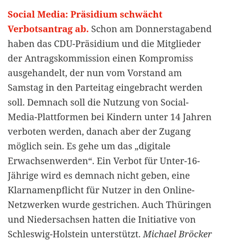 Social Media: Präsidium schwächt Verbotsantrag ab. Schon am Donnerstagabend haben das CDU-Präsidium und die Mitglieder der Antragskommission einen Kompromiss ausgehandelt, der nun vom Vorstand am Samstag in den Parteitag eingebracht werden soll. Demnach soll die Nutzung von Social-Media-Plattformen bei Kindern unter 14 Jahren verboten werden, danach aber der Zugang möglich sein. Es gehe um das „digitale Erwachsenwerden“. Ein Verbot für Unter-16-Jährige wird es demnach nicht geben, eine Klarname…