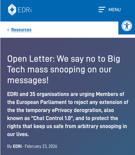 
European Digital Rights (EDRi)

    « Resources

Open Letter: We say no to Big Tech mass snooping on our messages!

EDRi and 35 organisations are urging Members of the European Parliament to reject any extension of the the temporary ePrivacy derogration, also known as “Chat Control 1.0”, and to protect the rights that keep us safe from arbitrary snooping in our lives.

By EDRi · February 23, 2026
