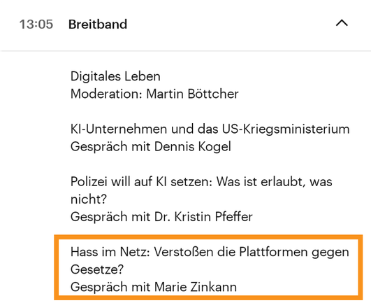 
13:05 Uhr
Breitband

Digitales Leben
Moderation: Martin Böttcher

KI-Unternehmen und das US-Kriegsministerium
Gespräch mit Dennis Kogel

Polizei will auf KI setzen: Was ist erlaubt, was nicht?
Gespräch mit Dr. Kristin Pfeffer

Hass im Netz: Verstoßen die Plattformen gegen Gesetze?
Gespräch mit Marie Zinkann
