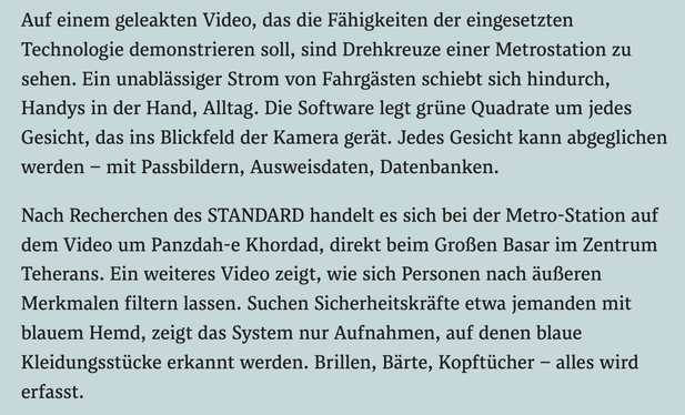 Auf einem geleakten Video, das die Fähigkeiten der eingesetzten Technologie demonstrieren soll, sind Drehkreuze einer Metrostation zu sehen. Ein unablässiger Strom von Fahrgästen schiebt sich hindurch, Handys in der Hand, Alltag. Die Software legt grüne Quadrate um jedes Gesicht, das ins Blickfeld der Kamera gerät. Jedes Gesicht kann abgeglichen werden – mit Passbildern, Ausweisdaten, Datenbanken.

Nach Recherchen des STANDARD handelt es sich bei der Metro-Station auf dem Video um Panzdah-e Kho…