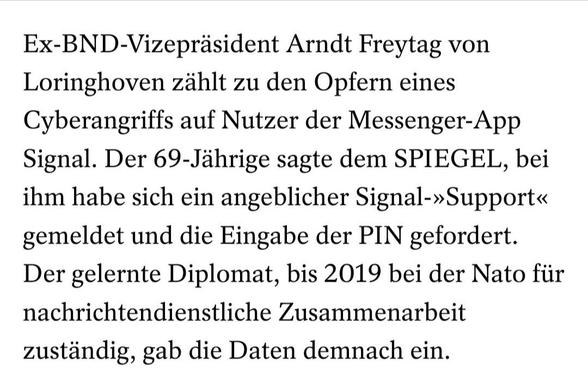 Ex-BND-Vizepräsident Arndt Freytag von Loringhoven zählt zu den Opfern eines Cyberangriffs auf Nutzer der Messenger-App Signal. Der 69-Jährige sagte dem SPIEGEL, bei ihm habe sich ein angeblicher Signal-»Support« gemeldet und die Eingabe der PIN gefordert. Der gelernte Diplomat, bis 2019 bei der Nato für nachrichtendienstliche Zusammenarbeit zuständig, gab die Daten demnach ein.
