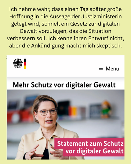 Ich nehme wahr, dass einen Tag später große Hoffnung in die Aussage der Justizministerin gelegt wird, schnell ein Gesetz zur digitalen Gewalt vorzulegen, das die Situation verbessern soll. 

Ich kenne ihren Entwurf nicht, aber die Ankündigung macht mich skeptisch. 

Darunter ein Screenshot von der Website des Bundesjustizministerium, mit Bundesadler, Foto der Ministerin und Text "Mehr Schutz vor digitaler Gewalt."
"Statement zum Schutz vor digitaler Gewalt".