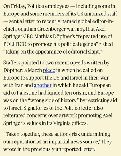 On Friday, Politico employees — including some in Europe and some members of its US unionized staff — sent a letter to recently named global editor-in-chief Jonathan Greenberger warning that Axel Springer CEO Mathias Döpfner’s “repeated use of POLITICO to promote his political agenda” risked “taking on the appearance of editorial slant.”

Staffers pointed to two recent op-eds written by Döpfner: a March piece in which he called on Europe to support the US and Israel in their war with Iran and a…