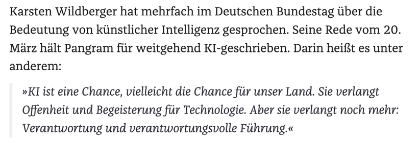 Karsten Wildberger hat mehrfach im Deutschen Bundestag über die Bedeutung von künstlicher Intelligenz gesprochen. Seine Rede vom 20. März hält Pangram für weitgehend KI-geschrieben. Darin heißt es unter anderem:

»KI ist eine Chance, vielleicht die Chance für unser Land. Sie verlangt Offenheit und Begeisterung für Technologie. Aber sie verlangt noch mehr: Verantwortung und verantwortungsvolle Führung.«