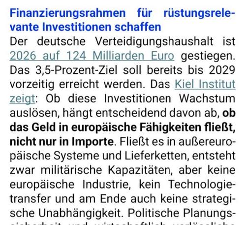 Finanzierungsrahmen für rüstungsrele-
vante Investitionen schaffen
Der deutsche Verteidigungshaushalt ist
2026 auf 124 Milliarden Euro gestiegen.
Das 3,5-Prozent-Ziel soll bereits bis 2029
vorzeitig erreicht werden. Das Kiel Institut
zeigt: Ob diese Investitionen Wachstum
auslösen, hängt entscheidend davon ab, ob
das Geld in europäische Fähigkeiten fließt,
nicht nur in Importe. Fließt es in außereuro-
päische Systeme und Lieferketten, entsteht
zwar militärische Kapazitäten, aber keine
europäisc…