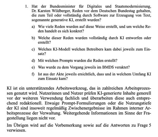 Hat der Bundesminister für Digitales und Staatsmodernisierung,
Dr. Karsten Wildberger, Reden vor dem Deutschen Bundestag gehalten,
die zum Teil oder vollständig durch Software zur Erzeugung von Text,
sogenannte generative KI, erstellt wurden?
a) Wie viele Reden wurden auf diese Weise erstellt, und um welche Re-
den handelt es sich konkret?
b) Welche dieser Reden wurden vollständig durch KI entworfen oder
erstellt?
c) Welches KI-Modell welchen Betreibers kam dabei jeweils zum Ein-
satz?
d) e) f)…